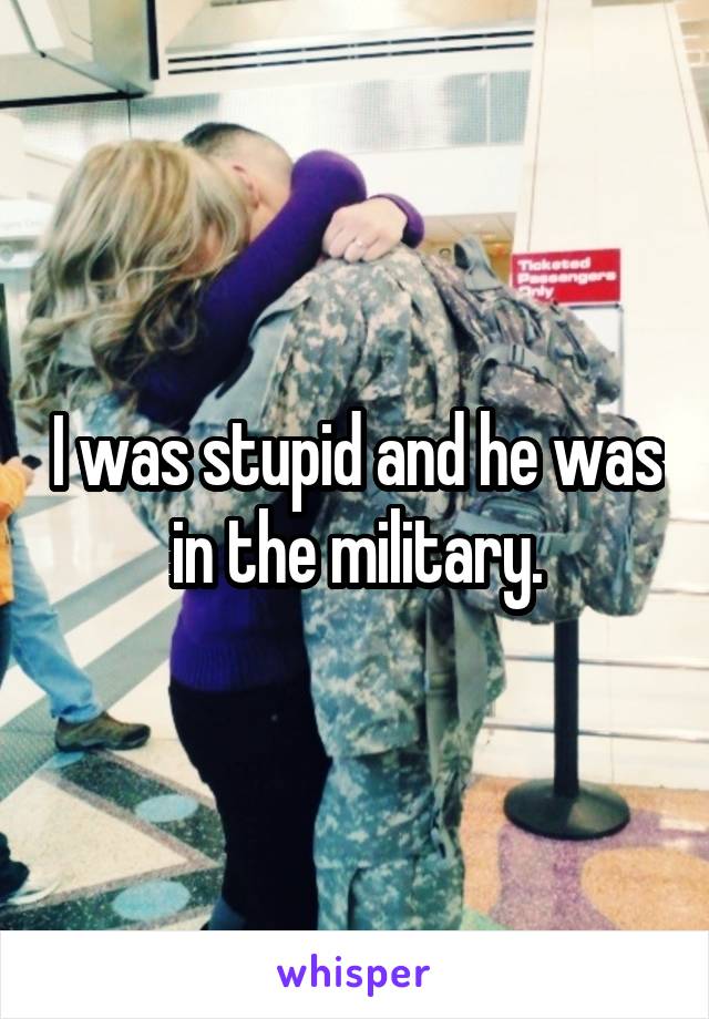 I was stupid and he was in the military.