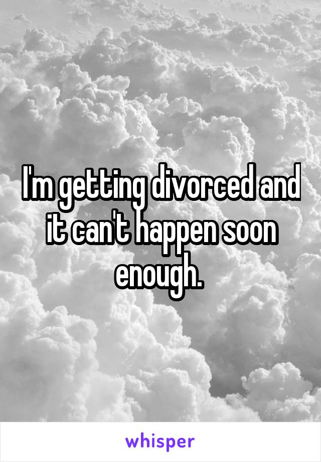 I'm getting divorced and it can't happen soon enough. 