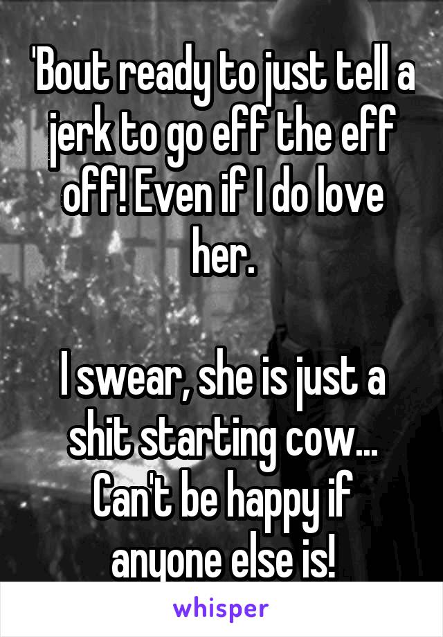 'Bout ready to just tell a jerk to go eff the eff off! Even if I do love her.

I swear, she is just a shit starting cow...
Can't be happy if anyone else is!