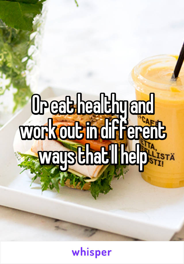 Or eat healthy and work out in different ways that'll help