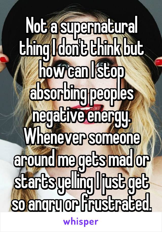 Not a supernatural thing I don't think but how can I stop absorbing peoples negative energy. Whenever someone around me gets mad or starts yelling I just get so angry or frustrated.