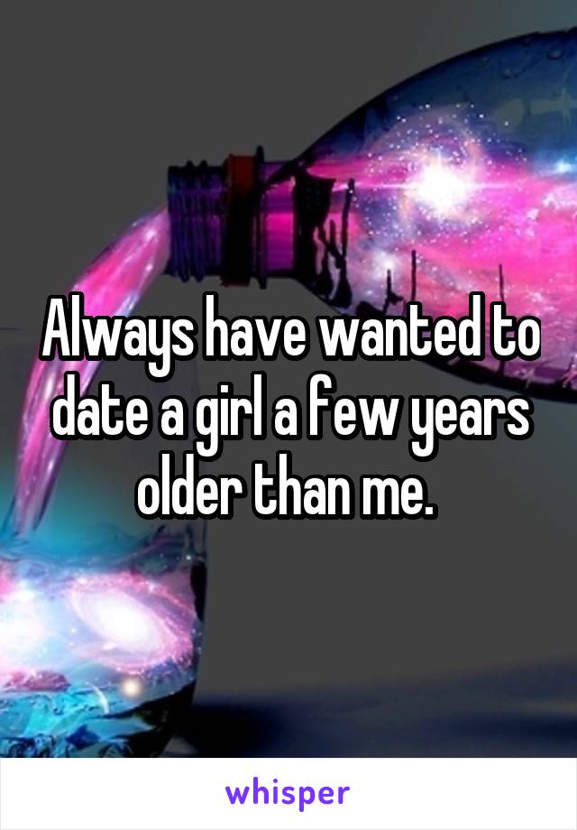 Always have wanted to date a girl a few years older than me. 