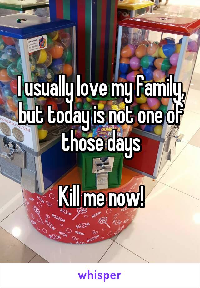I usually love my family, but today is not one of those days

Kill me now!