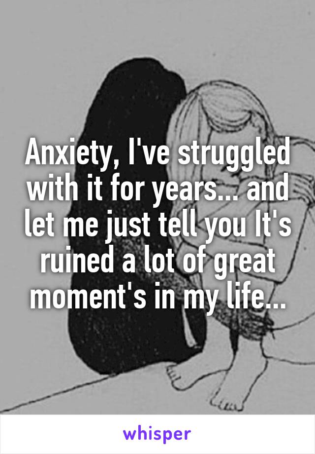 Anxiety, I've struggled with it for years... and let me just tell you It's ruined a lot of great moment's in my life...