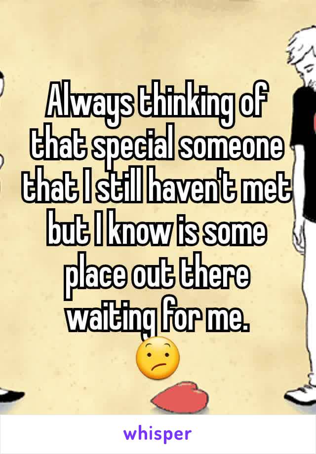 Always thinking of that special someone that I still haven't met but I know is some place out there waiting for me.
😕