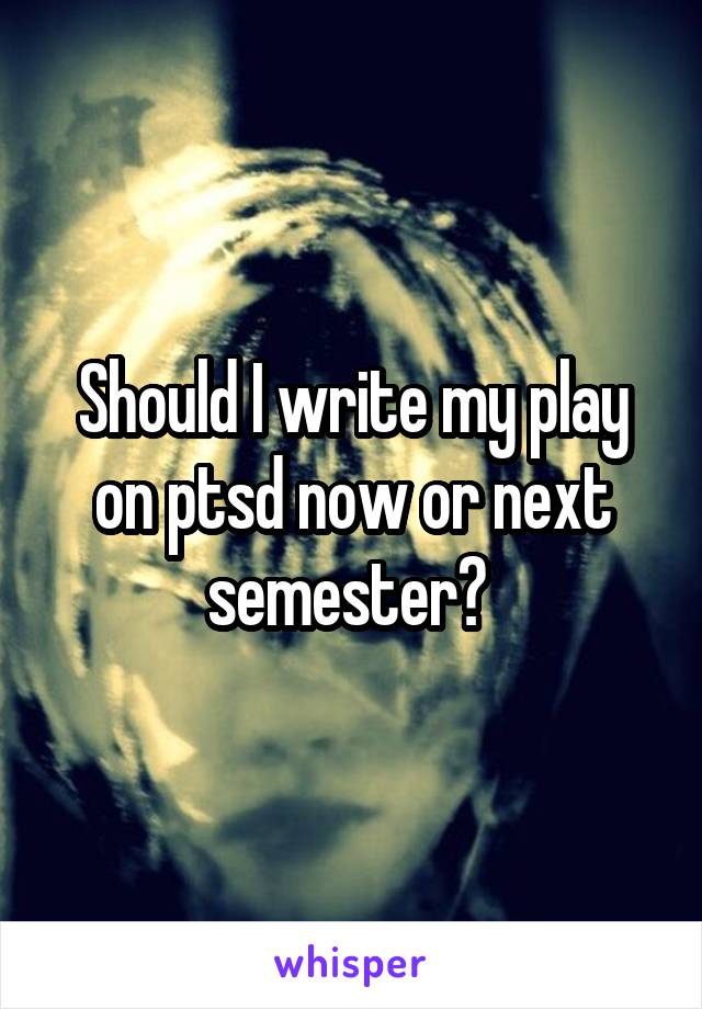 Should I write my play on ptsd now or next semester? 