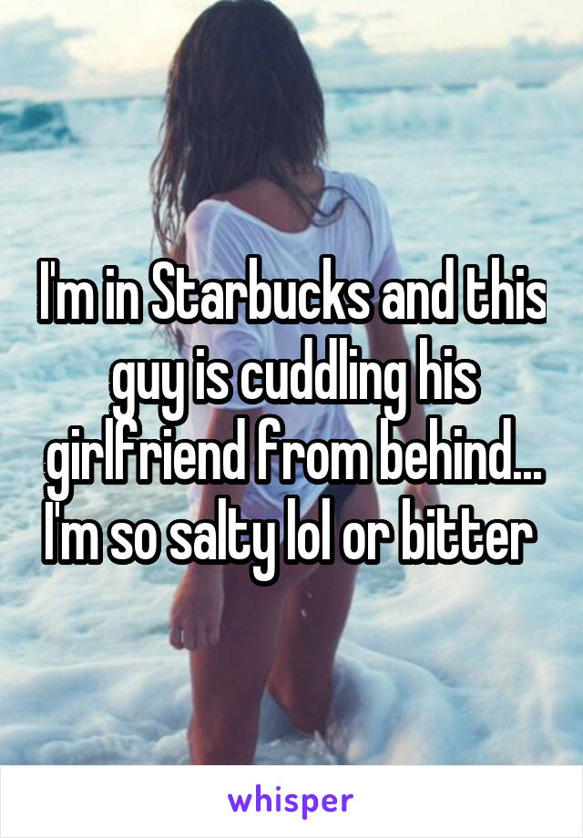 I'm in Starbucks and this guy is cuddling his girlfriend from behind... I'm so salty lol or bitter 