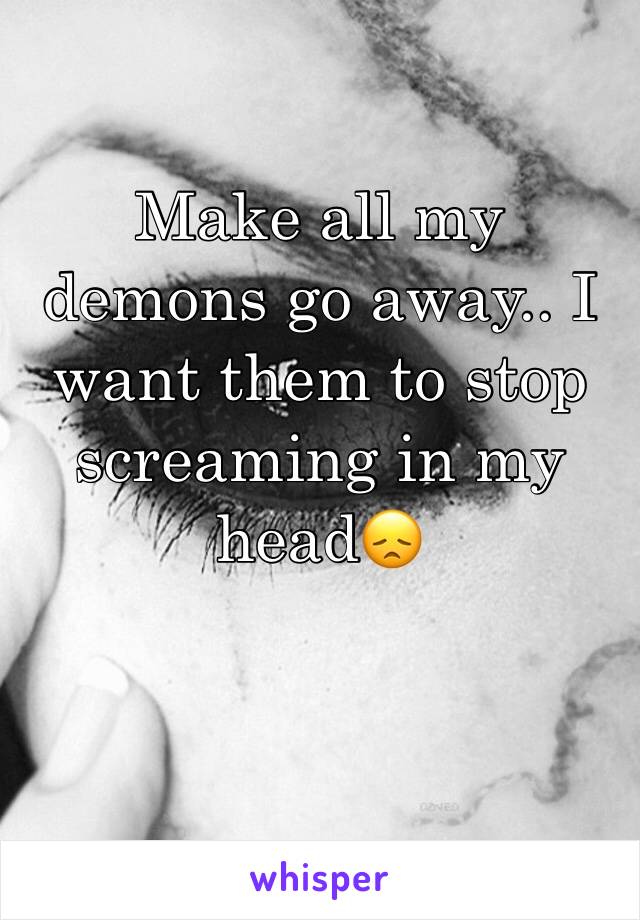 Make all my demons go away.. I want them to stop screaming in my head😞 
