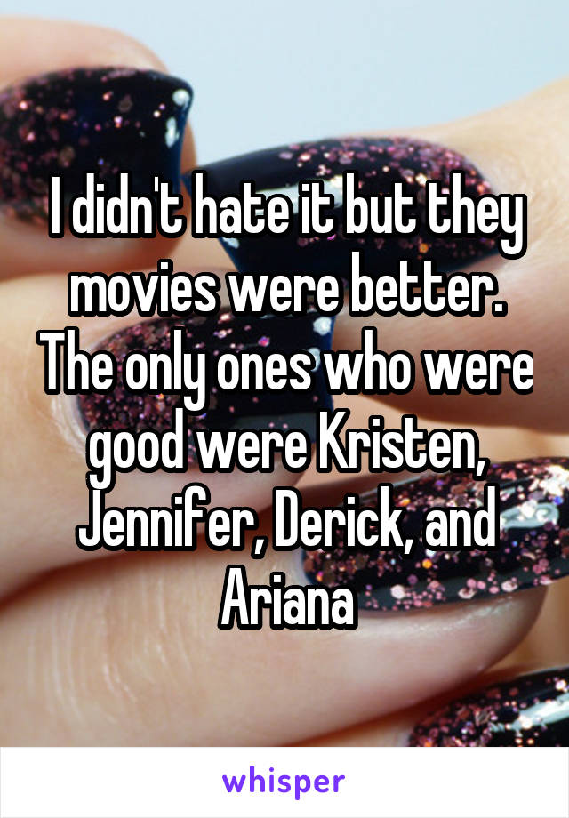 I didn't hate it but they movies were better. The only ones who were good were Kristen, Jennifer, Derick, and Ariana