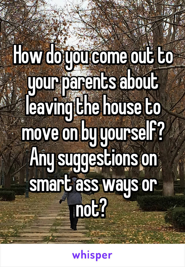 How do you come out to your parents about leaving the house to move on by yourself? Any suggestions on smart ass ways or not? 