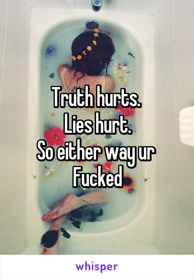 Truth hurts. 
Lies hurt.
So either way ur 
Fucked