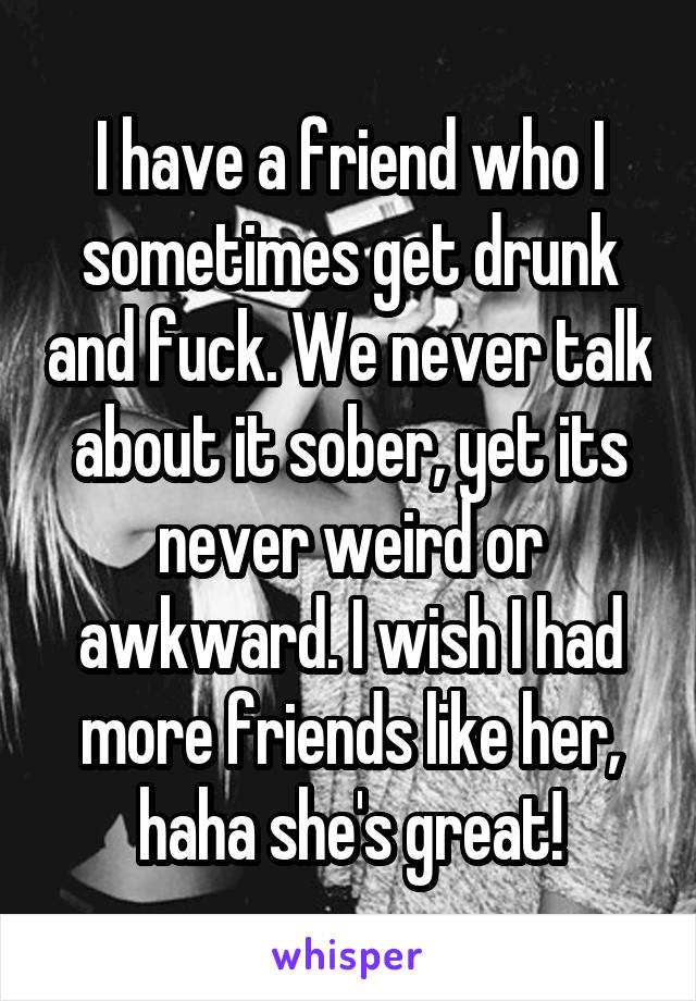 I have a friend who I sometimes get drunk and fuck. We never talk about it sober, yet its never weird or awkward. I wish I had more friends like her, haha she's great!