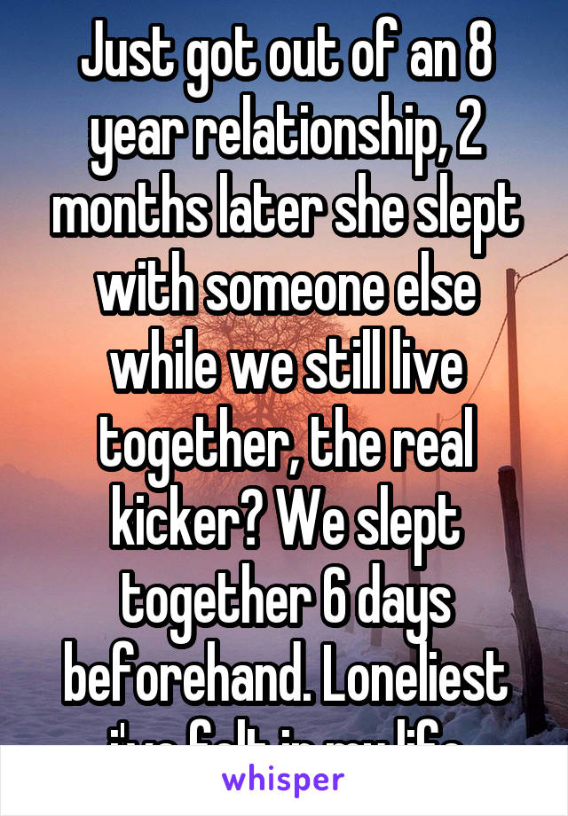 Just got out of an 8 year relationship, 2 months later she slept with someone else while we still live together, the real kicker? We slept together 6 days beforehand. Loneliest i've felt in my life