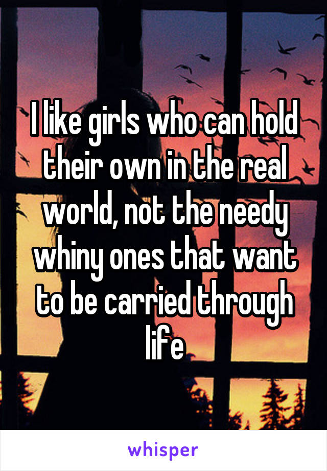 I like girls who can hold their own in the real world, not the needy whiny ones that want to be carried through life