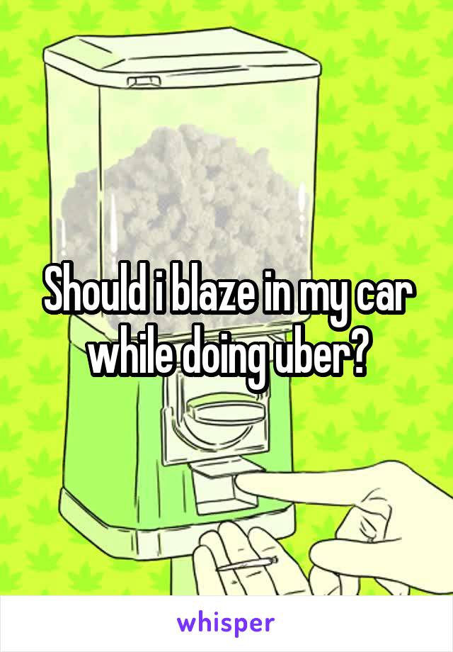 Should i blaze in my car while doing uber?