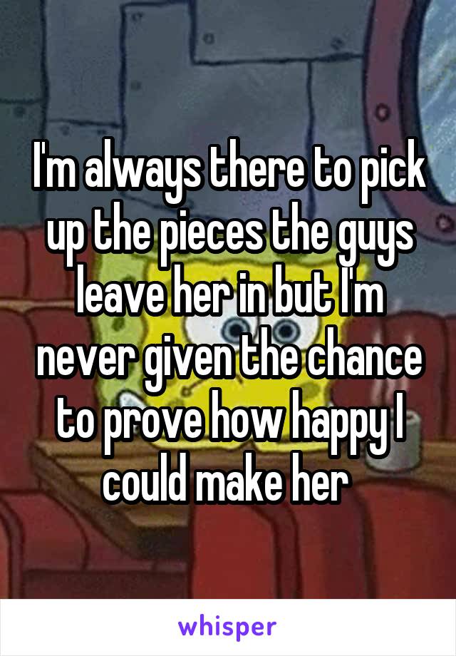 I'm always there to pick up the pieces the guys leave her in but I'm never given the chance to prove how happy I could make her 