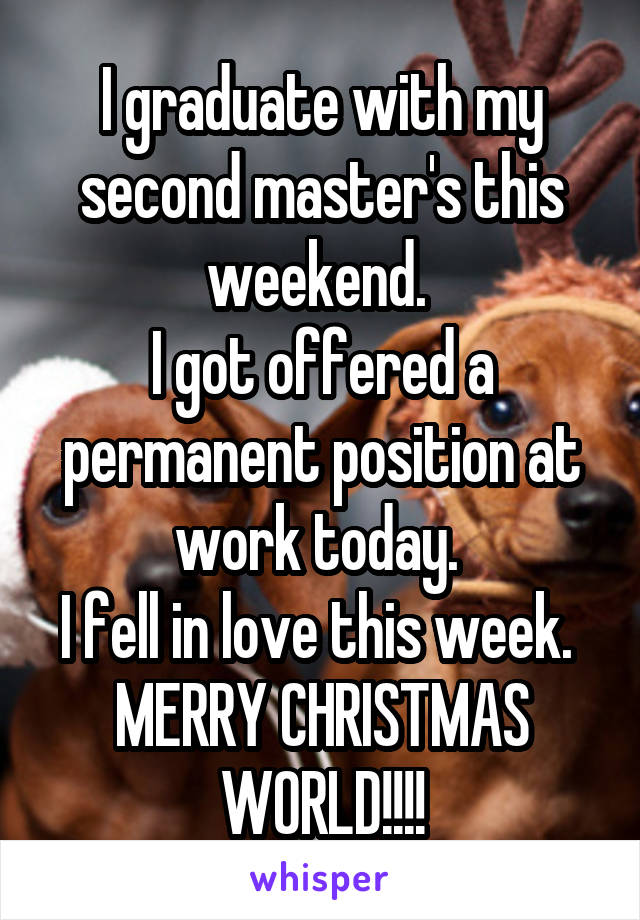 I graduate with my second master's this weekend. 
I got offered a permanent position at work today. 
I fell in love this week. 
MERRY CHRISTMAS WORLD!!!!