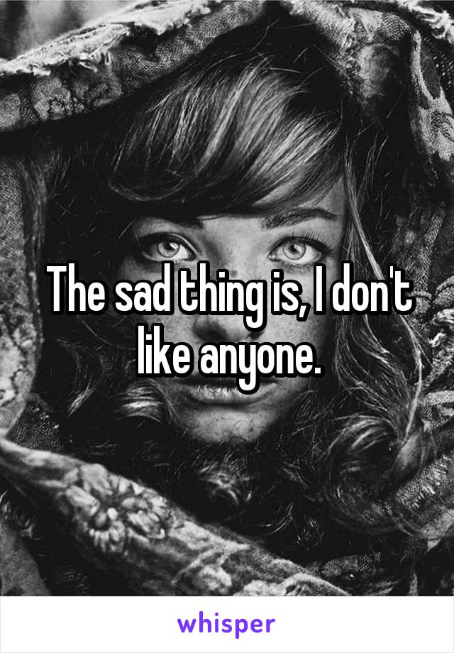 The sad thing is, I don't like anyone.