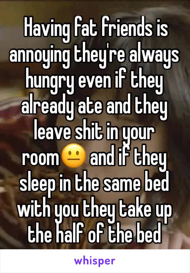  Having fat friends is annoying they're always hungry even if they already ate and they leave shit in your room😐 and if they sleep in the same bed with you they take up the half of the bed 