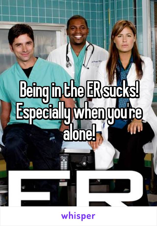 Being in the ER sucks! Especially when you're alone!