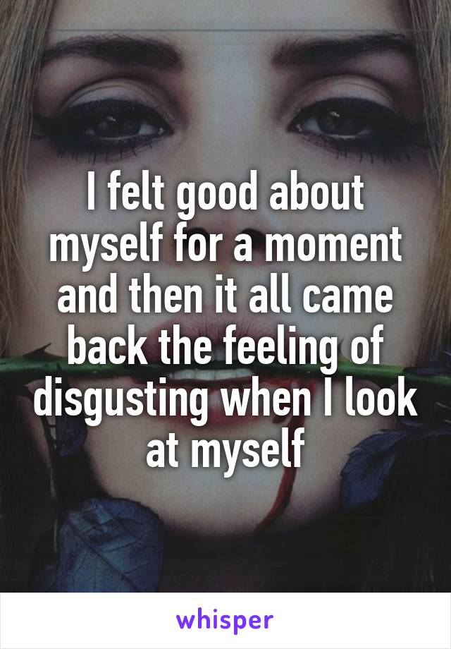 I felt good about myself for a moment and then it all came back the feeling of disgusting when I look at myself