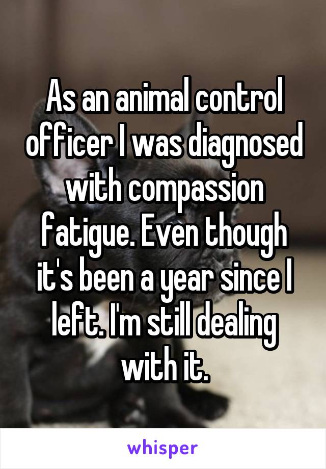 As an animal control officer I was diagnosed with compassion fatigue. Even though it's been a year since I left. I'm still dealing with it.