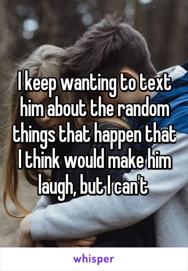 I keep wanting to text him about the random things that happen that I think would make him laugh, but I can't 