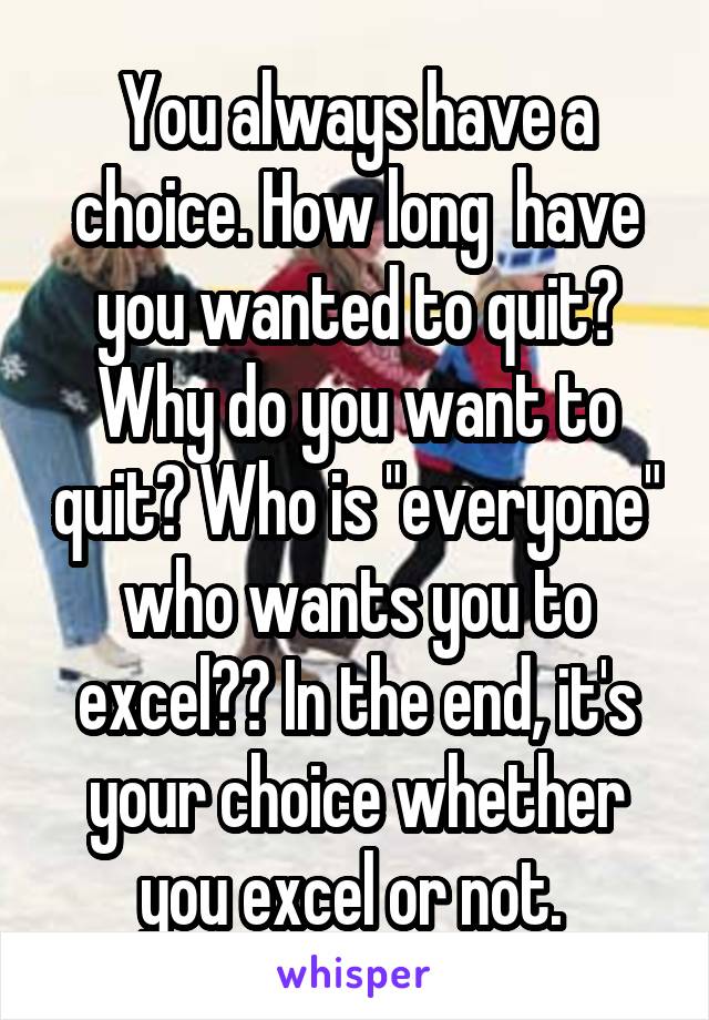 You always have a choice. How long  have you wanted to quit? Why do you want to quit? Who is "everyone" who wants you to excel?? In the end, it's your choice whether you excel or not. 