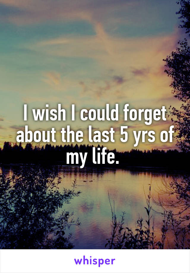I wish I could forget about the last 5 yrs of my life. 