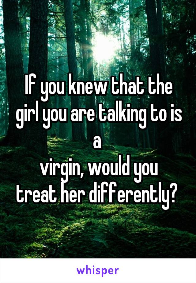 If you knew that the girl you are talking to is a 
virgin, would you treat her differently? 