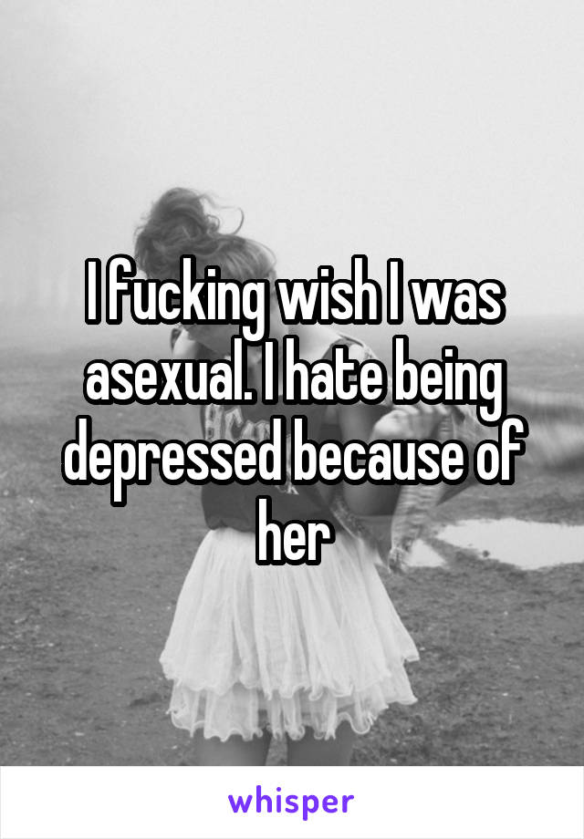 I fucking wish I was asexual. I hate being depressed because of her
