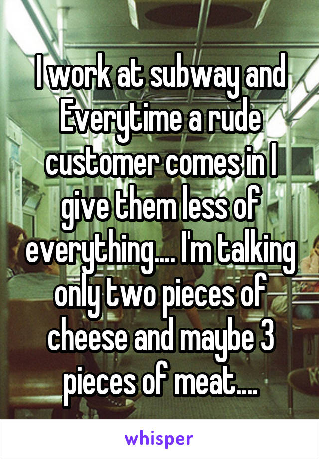 I work at subway and Everytime a rude customer comes in I give them less of everything.... I'm talking only two pieces of cheese and maybe 3 pieces of meat....