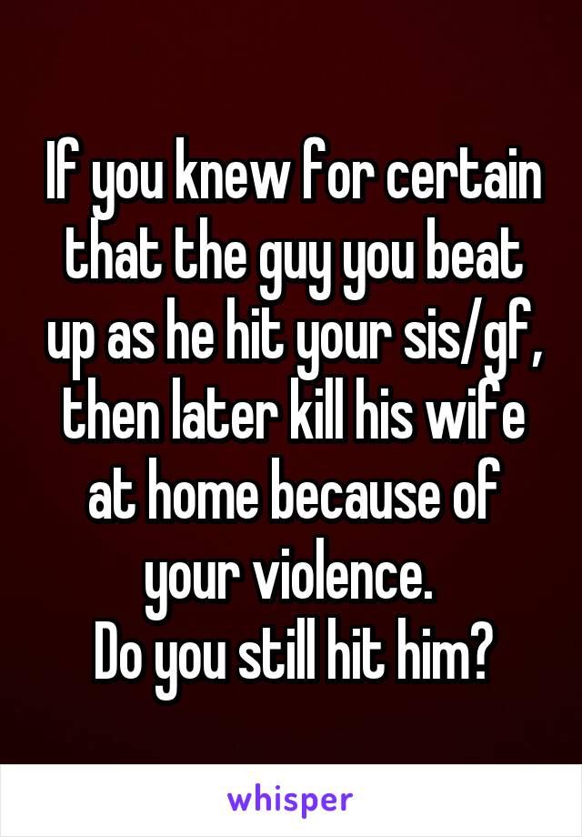 If you knew for certain that the guy you beat up as he hit your sis/gf, then later kill his wife at home because of your violence. 
Do you still hit him?