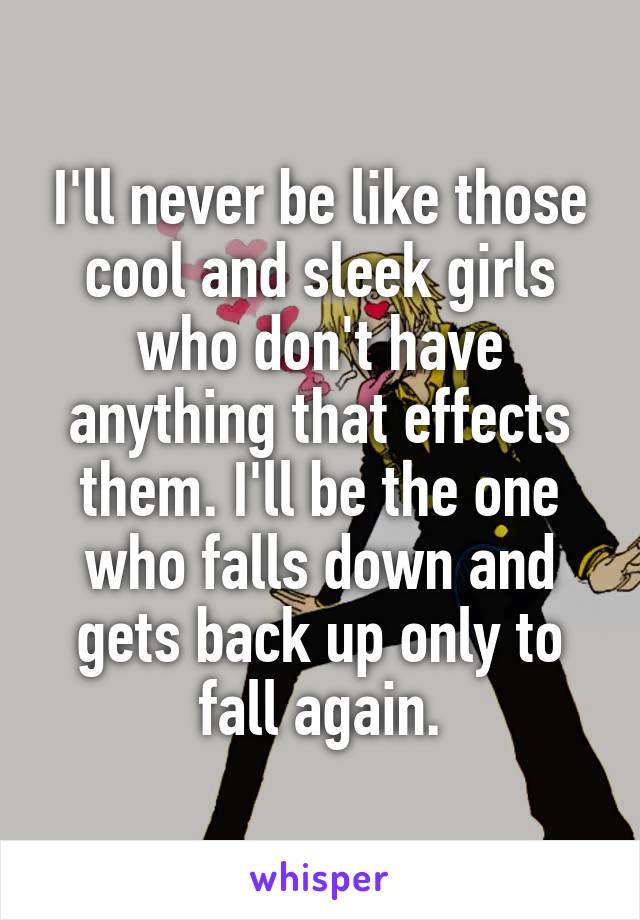 I'll never be like those cool and sleek girls who don't have anything that effects them. I'll be the one who falls down and gets back up only to fall again.