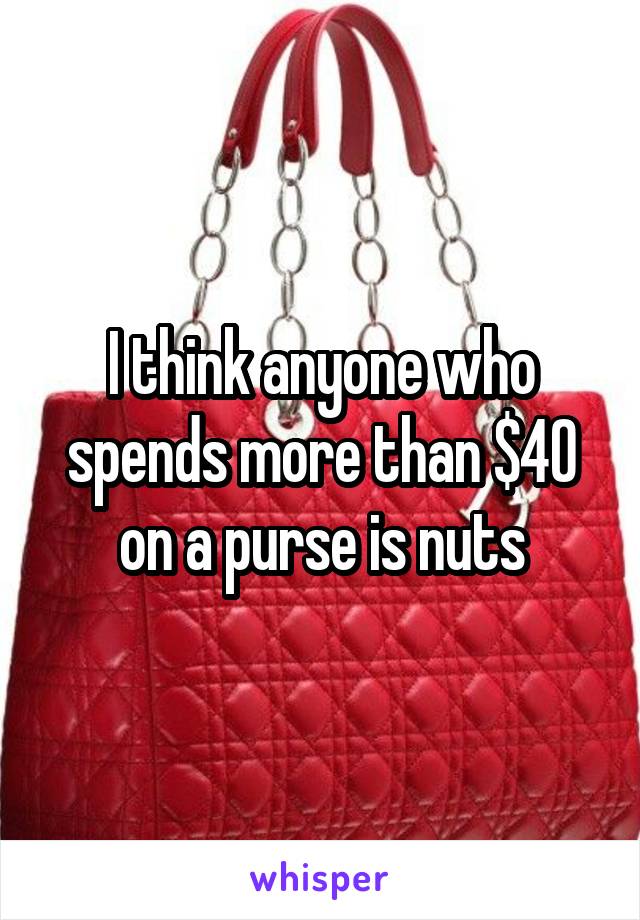 I think anyone who spends more than $40 on a purse is nuts