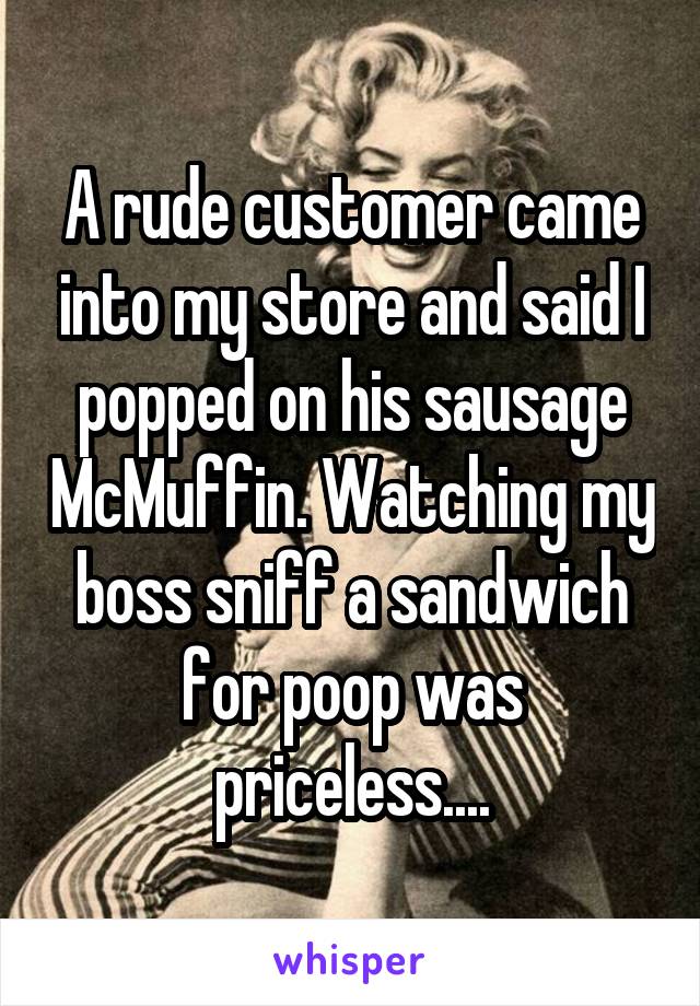 A rude customer came into my store and said I popped on his sausage McMuffin. Watching my boss sniff a sandwich for poop was priceless....