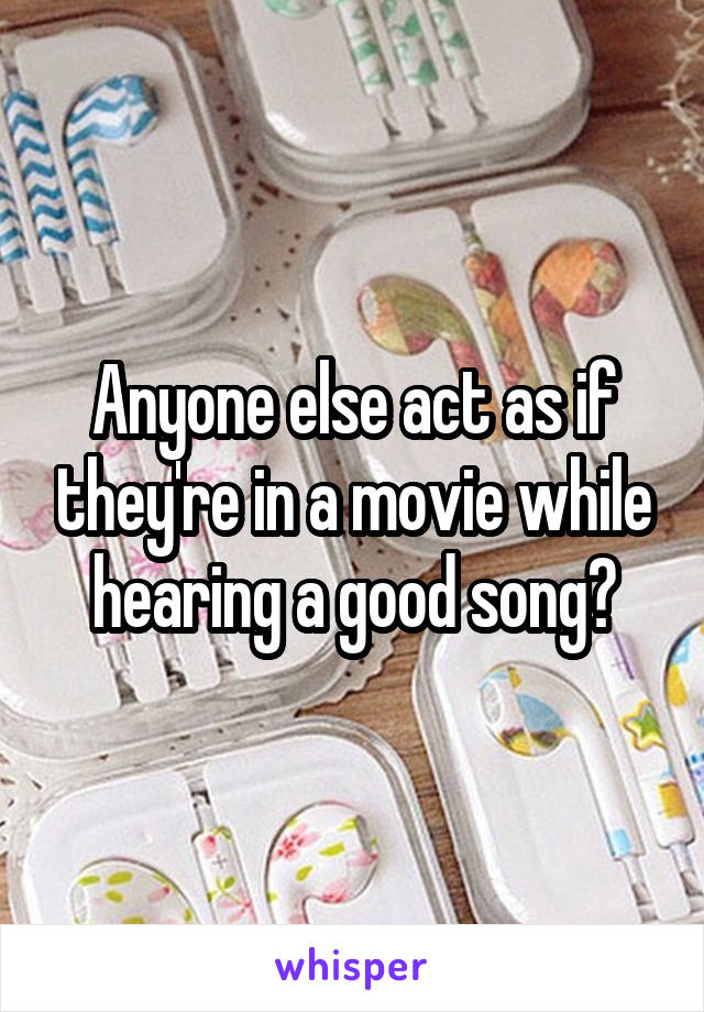 Anyone else act as if they're in a movie while hearing a good song?
