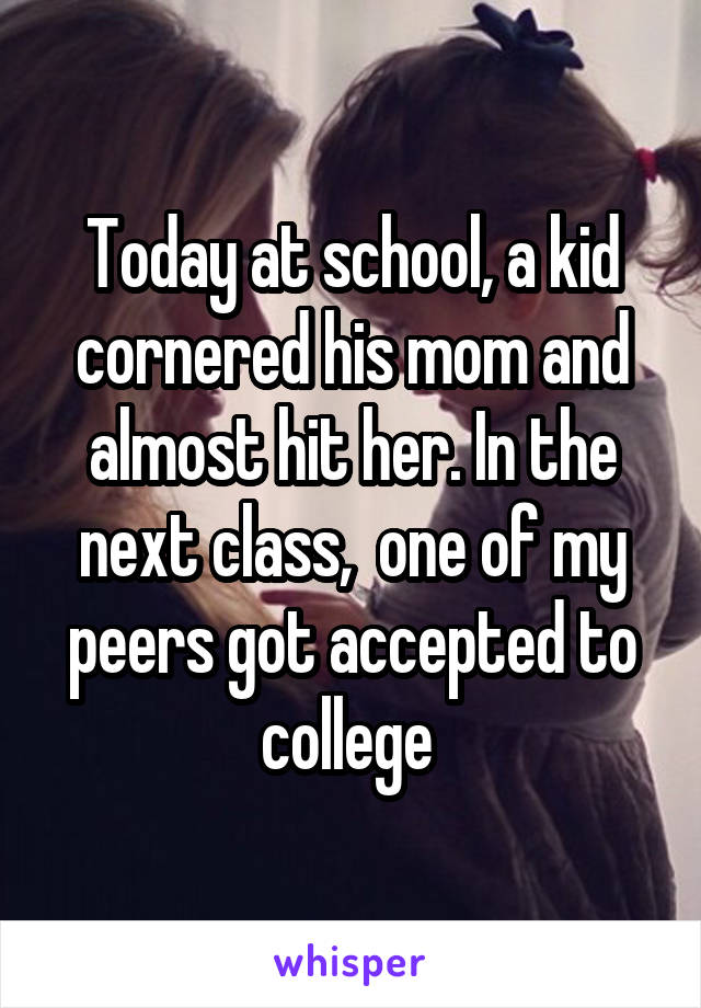 Today at school, a kid cornered his mom and almost hit her. In the next class,  one of my peers got accepted to college 