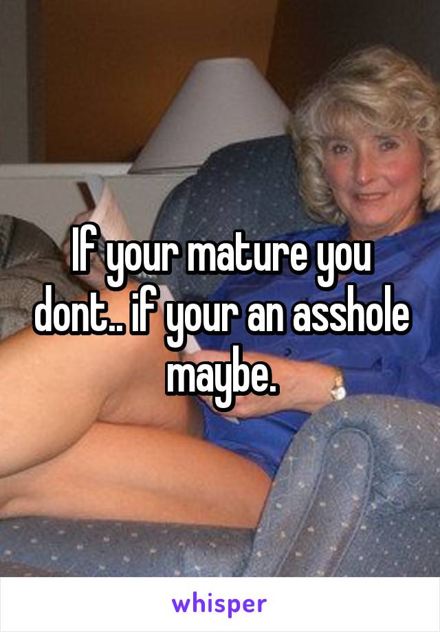 If your mature you dont.. if your an asshole maybe.