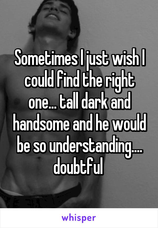 Sometimes I just wish I could find the right one... tall dark and handsome and he would be so understanding.... doubtful 