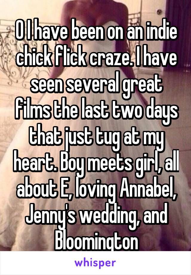 O I have been on an indie chick flick craze. I have seen several great films the last two days that just tug at my heart. Boy meets girl, all about E, loving Annabel, Jenny's wedding, and Bloomington