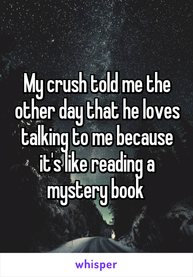 My crush told me the other day that he loves talking to me because it's like reading a mystery book 