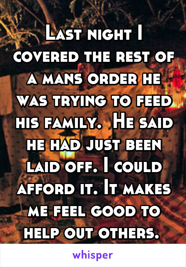 Last night I covered the rest of a mans order he was trying to feed his family.  He said he had just been laid off. I could afford it. It makes me feel good to help out others. 