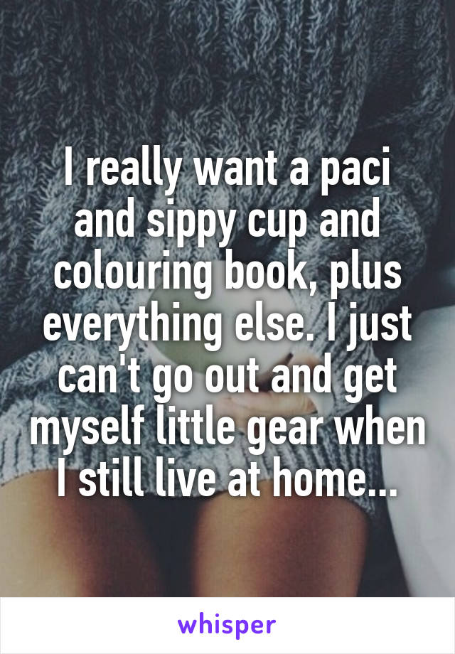 I really want a paci and sippy cup and colouring book, plus everything else. I just can't go out and get myself little gear when I still live at home...