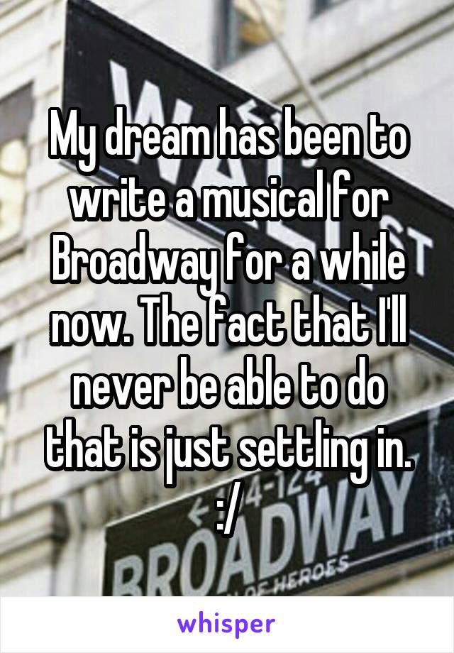 My dream has been to write a musical for Broadway for a while now. The fact that I'll never be able to do that is just settling in. :/