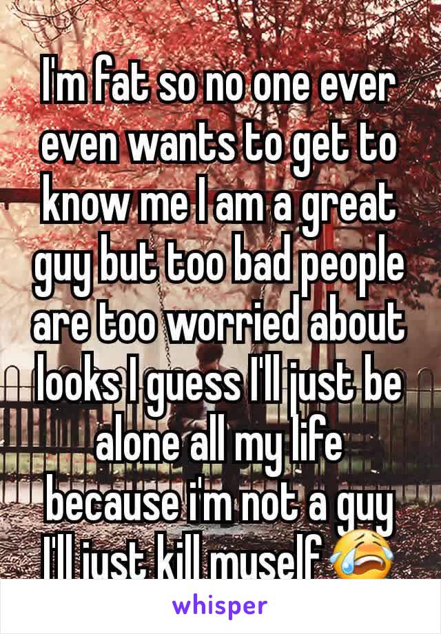 I'm fat so no one ever even wants to get to know me I am a great guy but too bad people are too worried about looks I guess I'll just be alone all my life because i'm not a guy I'll just kill myself😭