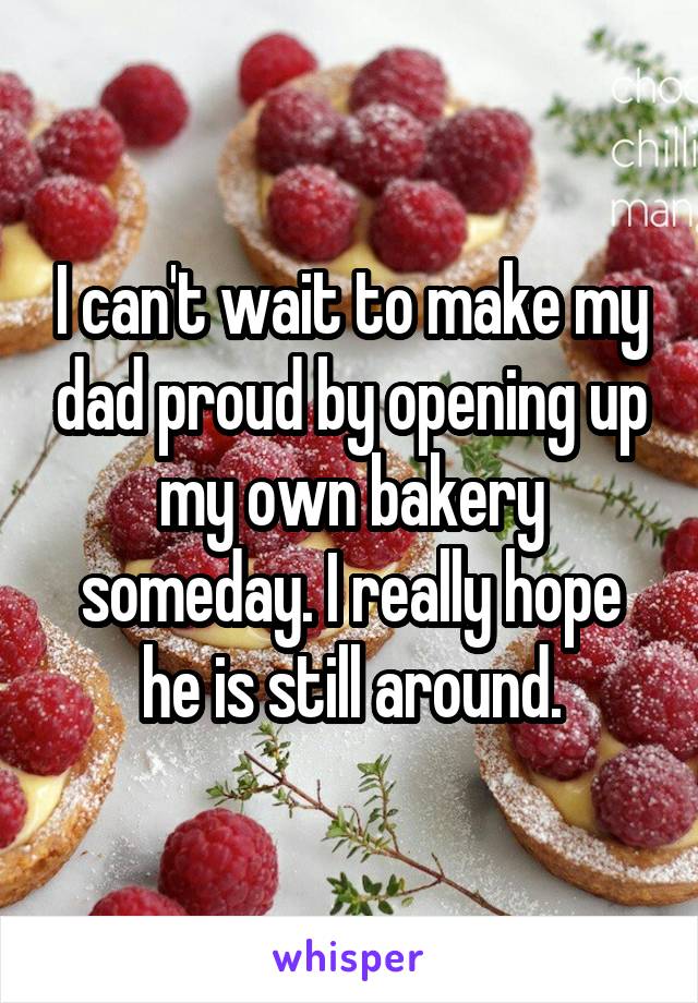 I can't wait to make my dad proud by opening up my own bakery someday. I really hope he is still around.