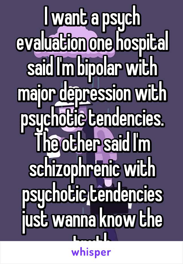 I want a psych evaluation one hospital said I'm bipolar with major depression with psychotic tendencies.
The other said I'm schizophrenic with psychotic tendencies just wanna know the truth