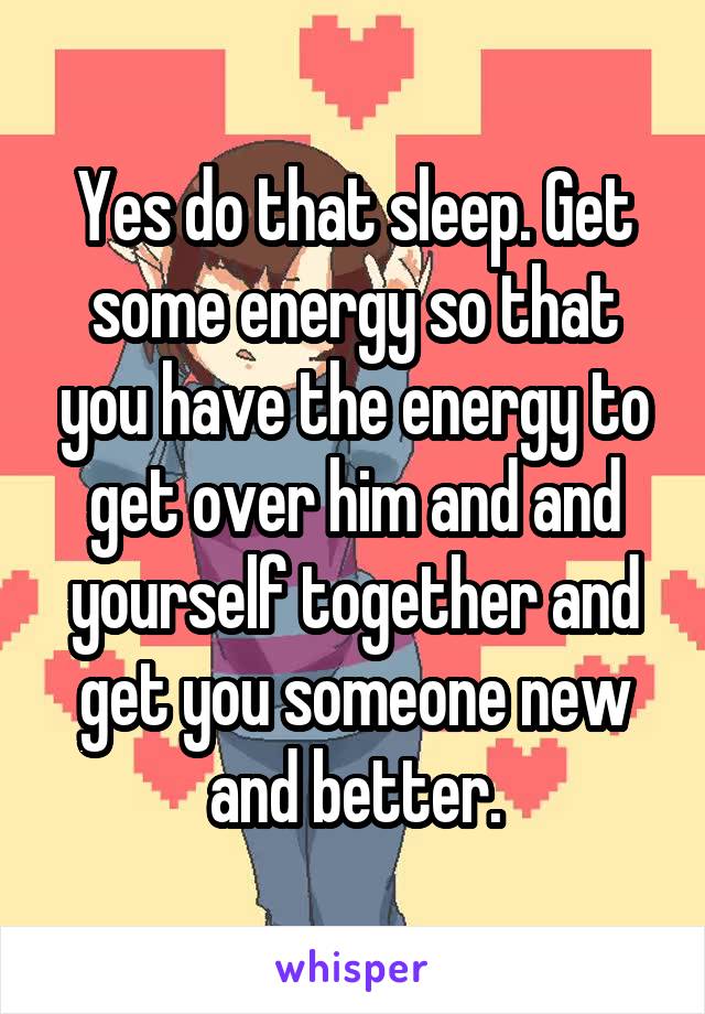Yes do that sleep. Get some energy so that you have the energy to get over him and and yourself together and get you someone new and better.