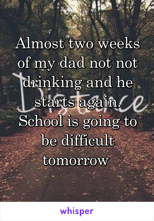 Almost two weeks of my dad not not drinking and he starts again. School is going to be difficult tomorrow 
